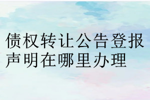 債權(quán)轉(zhuǎn)讓公告登報聲明在哪里辦理
